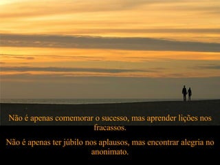 Não é apenas comemorar o sucesso, mas aprender lições nos fracassos. Não é apenas ter júbilo nos aplausos, mas encontrar alegria no anonimato. 