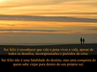 Ser feliz é reconhecer que vale a pena viver a vida, apesar de todos os desafios, incompreensões e períodos de crise. Ser feliz não é uma fatalidade do destino, mas uma conquista de quem sabe viajar para dentro do seu próprio ser. 