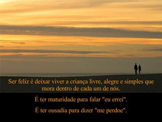 Ser feliz é deixar viver a criança livre, alegre e simples que mora dentro de cada um de nós. É ter maturidade para falar "eu errei". É ter ousadia para dizer "me perdoe". 