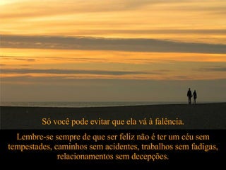 Só você pode evitar que ela vá à falência. Lembre-se sempre de que ser feliz não é ter um céu sem tempestades, caminhos sem acidentes, trabalhos sem fadigas, relacionamentos sem decepções. 