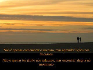 Não é apenas comemorar o sucesso, mas aprender lições nos fracassos. Não é apenas ter júbilo nos aplausos, mas encontrar alegria no anonimato. 
