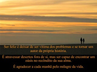 Ser feliz é deixar de ser vítima dos problemas e se tornar um autor da própria história. É atravessar desertos fora de si, mas ser capaz de encontrar um oásis no recôndito da sua alma. É agradecer a cada manhã pelo milagre da vida. 