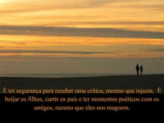 É ter segurança para receber uma crítica, mesmo que injusta.  É beijar os filhos, curtir os pais e ter momentos poéticos com os amigos, mesmo que eles nos magoem. 