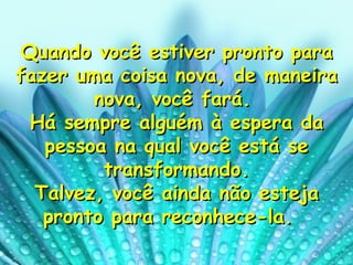 Quando você estiver pronto para fazer uma coisa nova, de maneira nova, você fará.  Há sempre alguém à espera da pessoa na qual você está se transformando. Talvez, você ainda não esteja pronto para reconhece-la.   