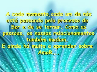 A cada momento,cada um de nós está passando pelo processo de  Ser e de se tornar. Como as pessoas, os nossos relacionamentos também mudam.  E ainda há muito a aprender sobre  AmoR... 