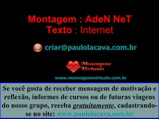Montagem : AdeN NeT Texto  : Internet [email_address] www.mensagensvirtuais.com.br Se você gosta de receber mensagem de motivação e reflexão, informes de cursos ou de futuras viagens do nosso grupo, receba  gratuitamente , cadastrando-se no site:  www.paulolacava.com.br 