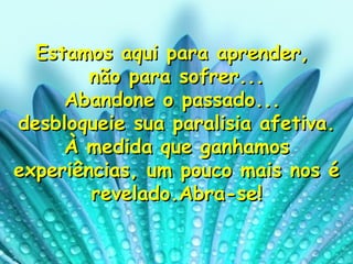 Estamos aqui para aprender,  não para sofrer... Abandone o passado...  desbloqueie sua paralisia afetiva. À medida que ganhamos experiências, um pouco mais nos é revelado.Abra-se! 
