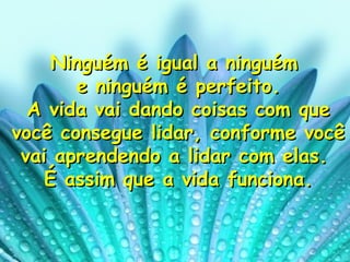 Ninguém é igual a ninguém  e ninguém é perfeito. A vida vai dando coisas com que você consegue lidar, conforme você vai aprendendo a lidar com elas.  É assim que a vida funciona. 