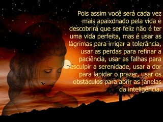 Pois assim você será cada vez mais apaixonado pela vida e descobrirá que ser feliz não é ter uma vida perfeita, mas é usar as lágrimas para irrigar a tolerância, usar as perdas para refinar a paciência, usar as falhas para esculpir a serenidade, usar a dor para lapidar o prazer, usar os obstáculos para abrir as janelas da inteligência. 