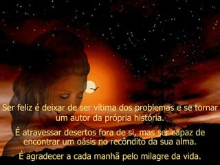 Ser feliz é deixar de ser vítima dos problemas e se tornar um autor da própria história. É atravessar desertos fora de si, mas ser capaz de encontrar um oásis no recôndito da sua alma. É agradecer a cada manhã pelo milagre da vida. 