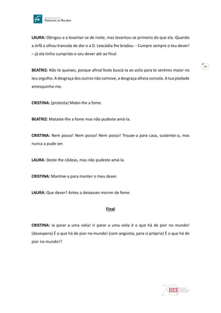 10
LAURA: Obrigou-a a levantar-se de noite, mas levantou-se primeiro do que ela. Quando
a órfã a olhou transida de dor e a D. Leocádia lhe bradou: - Cumpre sempre o teu dever!
– já ela tinha cumprido o seu dever até ao final.
BEATRIZ: Não te queixes, porque afinal foste buscá-la ao asilo para te sentires maior no
teu orgulho. A desgraça dos outros não comove, a desgraça alheia consola. A tua piedade
amesquinha-me.
CRISTINA: (protesta) Matei-lhe a fome.
BEATRIZ: Mataste-lhe a fome mas não pudeste amá-la.
CRISTINA: Nem posso! Nem posso! Nem posso! Trouxe-a para casa, sustentei-a, mas
nunca a pude ver.
LAURA: Deste-lhe côdeas, mas não pudeste amá-la.
CRISTINA: Mantive-a para manter o meu dever.
LAURA: Que dever? Antes a deixasses morrer de fome.
Final
CRISTINA: Ia parar a uma viela! Ir parar a uma viela é o que há de pior no mundo!
(desespera) É o que há de pior no mundo! (com angústia, para si própria) É o que há de
pior no mundo!?
 