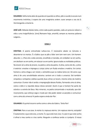 4
EDUARDO: Velha tonta abre de quando em quando os olhos, põe o ouvido à escuta num
movimento instintivo, à espera de uma imaginária ordem: ouve sempre a voz da D.
Hermengarda a chamá-la.
JOSÉ LUÍS: Debaixo destes tetos, entre cada quatro paredes, cada um procura reduzir a
vida a uma insignificância. (sino) Remoem hoje, amanhã, sempre as mesmas palavras
vulgares…
CENA 3
CRISTINA: A poeira entranhada sufoca-nos. É necessário abalar os túmulos e
desenterrar os mortos. É o Gabiru que se põe a falar sem tom nem som. Um homem
absurdo. (…) Para ele a vida consiste, encolhido e transido, em embeber-se em sonho,
em desfazer-se em sonho, em atascar-se em sonho. Ignora todas as realidades práticas.
Na árvore vê a alma da árvore, na pedra a alma da pedra. A alma, como ele diz, a alma
é exterior: envolve e impregna o corpo como um fluido envolve a matéria. Em certos
homens a alma chega a ser visível, a atmosfera que os rodeia toma cor. Há seres cuja
alma é de uma sensibilidade extrema: sentem em si todo o universo. Daí também
simpatias e antipatias súbitas quando duas almas se tocam, mesmo antes da matéria
comunicar. O amor não é senão a impregnação desses fluidos, formando uma só alma,
como o ódio é a repulsão dessa névoa sensível. Assim é que o homem faz parte da
estrela e a estrela de Deus. Nos minerais, na pedra concentrada e recalcada, que dor
inconsciente, que esforço cego e mudo por não poder abalar as paredes e comunicar
com a alma do universo! A pedra espera ainda dar flor.
EDUARDO: O quintal escorre sonho como a alma do Gabiru. Tanta flor!
CRISTINA: Para a sua cova. A morte é o repouso eterno. Um repouso eterno, estúpido!
É exatamente o que está vivo, a morte. É o que está mais vivo. E o pior é que este sonho
é afinal o meu sonho e o teu sonho. Ninguém o confessa senão a si próprio. O nosso
 