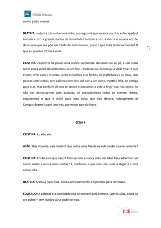 5
sonho é não morrer.
BEATRIZ: Juntem a isto a vila comezinha, e o negrume que levanta os cotos esfarrapados!
Juntem a isto a grande nódoa de humidade! Juntem a isto a morte e aquela voz de
desespero que me põe em frente de mim mesmo, que é o que mais temo no mundo! O
que eu quero é tornar a viver.
CRISTINA: Encontrei há pouco uma árvore carcomida: deixaram-na de pé, e um único
ramo ainda verde desentranhou-se em flor... Pudesse eu recomeçar a vida! Viver é que
é bom, viver com o instinto, como os ladrões e os bichos, os malfeitores e as feras, sem
pensar, sem sonhar, sem palavras nem leis, até cair a um canto, morto e feliz, de barriga
para o ar. Mas nenhum de nós se atreve e passamos a vida a fingir que não existe. Se
não nos detivéssemos com palavras, se avançássemos todos ao mesmo tempo,
esquecendo o que é inútil para esta coisa que nos devora, subjugávamo-la!
Conquistávamo-la por uma vez, por maior que ela fosse.
CENA 4
CRISTINA: Eu não vivi.
JOÃO: Que importa, vais morrer! Que outra coisa fizeste na vida senão esperar a morte?
CRISTINA: Então para que nasci? Para ver isto e nunca mais ver isto? Para adivinhar um
sonho maior e nunca mais sonhar? E, confesso, o que mais me custa a largar é a vida
comezinha.
BEATRIZ: Acaba a hipocrisia. Acaba principalmente a hipocrisia para connosco.
EDUARDO: A pobreza e a humildade não se toleram para sempre. Com ilusões, podia-se
ser pobre – sem ilusões só se pode ser rico.
 