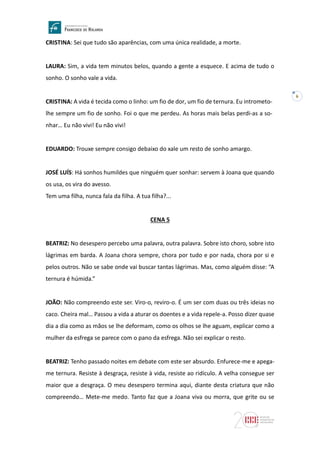 6
CRISTINA: Sei que tudo são aparências, com uma única realidade, a morte.
LAURA: Sim, a vida tem minutos belos, quando a gente a esquece. E acima de tudo o
sonho. O sonho vale a vida.
CRISTINA: A vida é tecida como o linho: um fio de dor, um fio de ternura. Eu intrometo-
lhe sempre um fio de sonho. Foi o que me perdeu. As horas mais belas perdi-as a so-
nhar… Eu não vivi! Eu não vivi!
EDUARDO: Trouxe sempre consigo debaixo do xale um resto de sonho amargo.
JOSÉ LUÍS: Há sonhos humildes que ninguém quer sonhar: servem à Joana que quando
os usa, os vira do avesso.
Tem uma filha, nunca fala da filha. A tua filha?...
CENA 5
BEATRIZ: No desespero percebo uma palavra, outra palavra. Sobre isto choro, sobre isto
lágrimas em barda. A Joana chora sempre, chora por tudo e por nada, chora por si e
pelos outros. Não se sabe onde vai buscar tantas lágrimas. Mas, como alguém disse: “A
ternura é húmida.”
JOÃO: Não compreendo este ser. Viro-o, reviro-o. É um ser com duas ou três ideias no
caco. Cheira mal… Passou a vida a aturar os doentes e a vida repele-a. Posso dizer quase
dia a dia como as mãos se lhe deformam, como os olhos se lhe aguam, explicar como a
mulher da esfrega se parece com o pano da esfrega. Não sei explicar o resto.
BEATRIZ: Tenho passado noites em debate com este ser absurdo. Enfurece-me e apega-
me ternura. Resiste à desgraça, resiste à vida, resiste ao ridículo. A velha consegue ser
maior que a desgraça. O meu desespero termina aqui, diante desta criatura que não
compreendo… Mete-me medo. Tanto faz que a Joana viva ou morra, que grite ou se
 