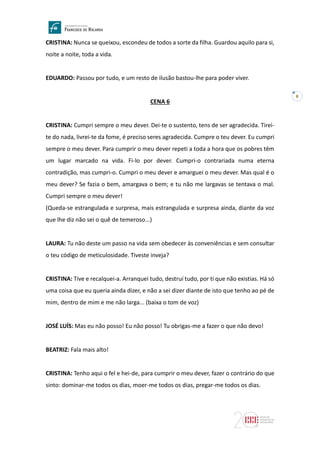 8
CRISTINA: Nunca se queixou, escondeu de todos a sorte da filha. Guardou aquilo para si,
noite a noite, toda a vida.
EDUARDO: Passou por tudo, e um resto de ilusão bastou-lhe para poder viver.
CENA 6
CRISTINA: Cumpri sempre o meu dever. Dei-te o sustento, tens de ser agradecida. Tirei-
te do nada, livrei-te da fome, é preciso seres agradecida. Cumpre o teu dever. Eu cumpri
sempre o meu dever. Para cumprir o meu dever repeti a toda a hora que os pobres têm
um lugar marcado na vida. Fi-lo por dever. Cumpri-o contrariada numa eterna
contradição, mas cumpri-o. Cumpri o meu dever e amarguei o meu dever. Mas qual é o
meu dever? Se fazia o bem, amargava o bem; e tu não me largavas se tentava o mal.
Cumpri sempre o meu dever!
(Queda-se estrangulada e surpresa, mais estrangulada e surpresa ainda, diante da voz
que lhe diz não sei o quê de temeroso...)
LAURA: Tu não deste um passo na vida sem obedecer às conveniências e sem consultar
o teu código de meticulosidade. Tiveste inveja?
CRISTINA: Tive e recalquei-a. Arranquei tudo, destruí tudo, por ti que não existias. Há só
uma coisa que eu queria ainda dizer, e não a sei dizer diante de isto que tenho ao pé de
mim, dentro de mim e me não larga... (baixa o tom de voz)
JOSÉ LUÍS: Mas eu não posso! Eu não posso! Tu obrigas-me a fazer o que não devo!
BEATRIZ: Fala mais alto!
CRISTINA: Tenho aqui o fel e hei-de, para cumprir o meu dever, fazer o contrário do que
sinto: dominar-me todos os dias, moer-me todos os dias, pregar-me todos os dias.
 