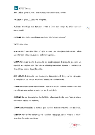 9
JOSÉ LUÍS: A gente só vem a este mundo para cumprir o seu dever!
TODOS: Não grites, D. Leocádia, não grites.
BEATRIZ: Reconheço que tomaste a vida a sério. Que exiges tu então que não
compreendo?
CRISTINA: Mas então não há dever nenhum? Não há bem nenhum?
TODOS: Não grites...
BEATRIZ: Oh D. Leocádia como tu tapas os olhos com desespero para não ver! Há-de
aguentar com este peso, que não podemos suportar...
LAURA: Para largar a pele, D. Leocádia, até a cobra adoece. D. Leocádia, o dever é um
contrato. Há deveres para com Deus e deveres para com os homens. O contrato com
Deus falhou, porque Deus não existe.
JOSÉ LUÍS: Oh D. Leocádia, eis o fundamento da questão!... O dever era frio e amargo e
tu cumpriste-o. Foi a razão da tua vida. Azedou-te e sustentou-te.
LAURA: Perdeste a vida e transtornaste a vida atrás de uma sombra. Restam-te mil anos
e um dia, para cumprires, se queres, o teu dever inútil…
CRISTINA: Eu sou de muito boa família! (Mas a figura verde não cede: Traça o xaile…e
exclama do alto do seu pedestal)
LAURA: Só tu D. Leocádia te deste ao gozo superior de teres uma alma à tua descrição.
CRISTINA: Para a livrar da fome, para a subtrair à desgraça. Se não fosse eu ia parar a
uma viela. Cumpri o meu dever.
 