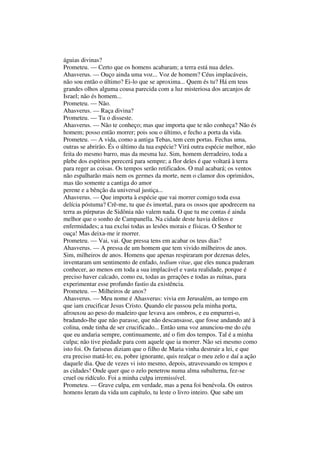 águias divinas?
Prometeu. — Certo que os homens acabaram; a terra está nua deles.
Ahasverus. — Ouço ainda uma voz... Voz de homem? Céus implacáveis,
não sou então o último? Ei-lo que se aproxima... Quem és tu? Há em teus
grandes olhos alguma cousa parecida com a luz misteriosa dos arcanjos de
Israel; não és homem...
Prometeu. — Não.
Ahasverus. — Raça divina?
Prometeu. — Tu o disseste.
Ahasverus. — Não te conheço; mas que importa que te não conheça? Não és
homem; posso então morrer; pois sou o último, e fecho a porta da vida.
Prometeu. — A vida, como a antiga Tebas, tem cem portas. Fechas uma,
outras se abrirão. És o último da tua espécie? Virá outra espécie melhor, não
feita do mesmo barro, mas da mesma luz. Sim, homem derradeiro, toda a
plebe dos espíritos perecerá para sempre; a flor deles é que voltará à terra
para reger as coisas. Os tempos serão retificados. O mal acabará; os ventos
não espalharão mais nem os germes da morte, nem o clamor dos oprimidos,
mas tão somente a cantiga do amor
perene e a bênção da universal justiça...
Ahasverus. — Que importa à espécie que vai morrer comigo toda essa
delícia póstuma? Crê-me, tu que és imortal, para os ossos que apodrecem na
terra as púrpuras de Sidônia não valem nada. O que tu me contas é ainda
melhor que o sonho de Campanella. Na cidade deste havia delitos e
enfermidades; a tua exclui todas as lesões morais e físicas. O Senhor te
ouça! Mas deixa-me ir morrer.
Prometeu. — Vai, vai. Que pressa tens em acabar os teus dias?
Ahasverus. — A pressa de um homem que tem vivido milheiros de anos.
Sim, milheiros de anos. Homens que apenas respiraram por dezenas deles,
inventaram um sentimento de enfado, tedium vitae, que eles nunca puderam
conhecer, ao menos em toda a sua implacável e vasta realidade, porque é
preciso haver calcado, como eu, todas as gerações e todas as ruínas, para
experimentar esse profundo fastio da existência.
Prometeu. — Milheiros de anos?
Ahasverus. — Meu nome é Ahasverus: vivia em Jerusalém, ao tempo em
que iam crucificar Jesus Cristo. Quando ele passou pela minha porta,
afrouxou ao peso do madeiro que levava aos ombros, e eu empurrei-o,
bradando-lhe que não parasse, que não descansasse, que fosse andando até à
colina, onde tinha de ser crucificado... Então uma voz anunciou-me do céu
que eu andaria sempre, continuamente, até o fim dos tempos. Tal é a minha
culpa; não tive piedade para com aquele que ia morrer. Não sei mesmo como
isto foi. Os fariseus diziam que o filho de Maria vinha destruir a lei, e que
era preciso matá-lo; eu, pobre ignorante, quis realçar o meu zelo e daí a ação
daquele dia. Que de vezes vi isto mesmo, depois, atravessando os tempos e
as cidades! Onde quer que o zelo penetrou numa alma subalterna, fez-se
cruel ou ridículo. Foi a minha culpa irremissível.
Prometeu. — Grave culpa, em verdade, mas a pena foi benévola. Os outros
homens leram da vida um capítulo, tu leste o livro inteiro. Que sabe um
 