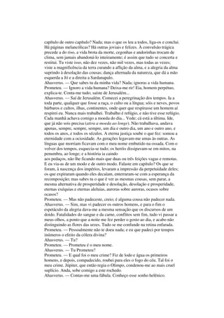 capítulo de outro capítulo? Nada; mas o que os leu a todos, liga-os e conclui.
Há páginas melancólicas? Há outras joviais e felizes. À convulsão trágica
precede a do riso, a vida brota da morte, cegonhas e andorinhas trocam de
clima, sem jamais abandoná-lo inteiramente; é assim que tudo se concerta e
restitui. Tu viste isso, não dez vezes, não mil vezes, mas todas as vezes;
viste a magnificência da terra curando a aflição da alma, e a alegria da alma
suprindo à desolação das cousas; dança alternada da natureza, que dá a mão
esquerda a Jó e a direita a Sardanapalo.
Ahasverus. — Que sabes tu da minha vida? Nada; ignoras a vida humana.
Prometeu. — Ignoro a vida humana? Deixa-me rir! Eia, homem perpétuo,
explica-te. Conta-me tudo; saíste de Jerusalém...
Ahasverus. — Saí de Jerusalém. Comecei a peregrinação dos tempos. Ia a
toda parte, qualquer que fosse a raça, o culto ou a língua; sóis e neves, povos
bárbaros e cultos, ilhas, continentes, onde quer que respirasse um homem aí
respirei eu. Nunca mais trabalhei. Trabalho é refúgio, e não tive esse refúgio.
Cada manhã achava comigo a moeda do dia... Vede; cá está a última. Ide,
que já não sois precisa (atira a moeda ao longe). Não trabalhava, andava
apenas, sempre, sempre, sempre, um dia e outro dia, um ano e outro ano, e
todos os anos, e todos os séculos. A eterna justiça soube o que fez: somou a
eternidade com a ociosidade. As gerações legavam-me umas às outras. As
línguas que morriam ficavam com o meu nome embutido na ossada. Com o
volver dos tempos, esquecia-se tudo; os heróis dissipavam-se em mitos, na
penumbra, ao longe; e a história ia caindo
aos pedaços, não lhe ficando mais que duas ou três feições vagas e remotas.
E eu via-as de um modo e de outro modo. Falaste em capítulo? Os que se
foram, à nascença dos impérios, levaram a impressão da perpetuidade deles;
os que expiraram quando eles decaíam, enterraram-se com a esperança da
recomposição; mas sabes tu o que é ver as mesmas cousas, sem parar, a
mesma alternativa de prosperidade e desolação, desolação e prosperidade,
eternas exéquias e eternas aleluias, auroras sobre auroras, ocasos sobre
ocasos?
Prometeu. — Mas não padeceste, creio; é alguma cousa não padecer nada.
Ahasverus. — Sim, mas vi padecer os outros homens, e para o fim o
espetáculo da alegria dava-me a mesma sensação que os discursos de um
doido. Fatalidades do sangue e da carne, conflitos sem fim, tudo vi passar a
meus olhos, a ponto que a noite me fez perder o gosto ao dia, e acabo não
distinguindo as flores das urzes. Tudo se me confunde na retina enfarada.
Prometeu. — Pessoalmente não te doeu nada; e eu que padeci por tempos
inúmeros o efeito da cólera divina?
Ahasverus. — Tu?
Prometeu. — Prometeu é o meu nome.
Ahasverus. — Tu Prometeu?
Prometeu. — E qual foi o meu crime? Fiz de lodo e água os primeiros
homens, e depois, compadecido, roubei para eles o fogo do céu. Tal foi o
meu crime. Júpiter, que então regia o Olimpo, condenou-me ao mais cruel
suplício. Anda, sobe comigo a este rochedo.
Ahasverus. — Contas-me uma fábula. Conheço esse sonho helênico.
 