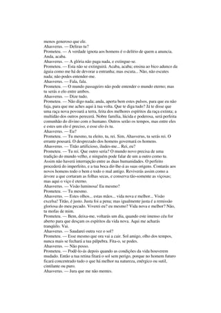 menos generoso que ele.
Ahasverus. — Deliras tu?
Prometeu. — A verdade ignota aos homens é o delírio de quem a anuncia.
Anda, acaba.
Ahasverus. — A glória não paga nada, e extingue-se.
Prometeu. — Esta não se extinguirá. Acaba, acaba; ensina ao bico adunco da
águia como me há de devorar a entranha; mas escuta... Não, não escutes
nada; não podes entender-me.
Ahasverus. — Fala, fala.
Prometeu. — O mundo passageiro não pode entender o mundo eterno; mas
tu serás o elo entre ambos.
Ahasverus. — Dize tudo.
Prometeu. — Não digo nada; anda, aperta bem estes pulsos, para que eu não
fuja, para que me aches aqui à tua volta. Que te diga tudo? Já te disse que
uma raça nova povoará a terra, feita dos melhores espíritos da raça extinta; a
multidão dos outros perecerá. Nobre família, lúcida e poderosa, será perfeita
comunhão do divino com o humano. Outros serão os tempos, mas entre eles
e estes um elo é preciso, e esse elo és tu.
Ahasverus. — Eu?
Prometeu. — Tu mesmo, tu eleito, tu, rei. Sim, Ahasverus, tu serás rei. O
errante pousará. O desprezado dos homens governará os homens.
Ahasverus. — Titão artificioso, iludes-me... Rei, eu?
Prometeu. — Tu rei. Que outro seria? O mundo novo precisa de uma
tradição do mundo velho, e ninguém pode falar de um a outro como tu.
Assim não haverá interrupção entre as duas humanidades. O perfeito
procederá do imperfeito, e a tua boca dir-lhe-á as suas origens. Contarás aos
novos homens todo o bem e todo o mal antigo. Reviverás assim como a
árvore a que cortaram as folhas secas, e conserva tão-somente as viçosas;
mas aqui o viço é eterno.
Ahasverus. — Visão luminosa! Eu mesmo?
Prometeu. — Tu mesmo.
Ahasverus. — Estes olhos... estas mãos... vida nova e melhor... Visão
excelsa! Titão, é justo. Justa foi a pena; mas igualmente justa é a remissão
gloriosa do meu pecado. Viverei eu? eu mesmo? Vida nova e melhor? Não,
tu mofas de mim.
Prometeu. — Bem, deixa-me, voltarás um dia, quando este imenso céu for
aberto para que desçam os espíritos da vida nova. Aqui me acharás
tranqüilo. Vai.
Ahasverus. — Saudarei outra vez o sol?
Prometeu. — Esse mesmo que ora vai a cair. Sol amigo, olho dos tempos,
nunca mais se fechará a tua pálpebra. Fita-o, se podes.
Ahasverus. — Não posso.
Prometeu. — Podê-lo-ás depois quando as condições da vida houverem
mudado. Então a tua retina fitará o sol sem perigo, porque no homem futuro
ficará concentrado tudo o que há melhor na natureza, enérgico ou sutil,
cintilante ou puro.
Ahasverus. — Jura que me não mentes.
 