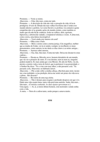 Prometeu. — Verás se minto.
Ahasverus. — Fala, fala mais, conta-me tudo.
Prometeu. — A descrição da vida não vale a sensação da vida; tê-la-ás
prodigiosa. O seio de Abraão das tuas velhas Escrituras não é senão esse
mundo ulterior e perfeito. Lá verás David e os profetas. Lá contarás à gente
estupefata não só as grandes ações do mundo extinto, como também os
males que ela não há de conhecer, lesão ou velhice, dolo, egoísmo,
hipocrisia, a aborrecida vaidade, a inopinável toleima e o resto. A alma terá,
como a terra, uma túnica incorruptível.
Ahasverus. — Verei ainda este imenso céu azul!
Prometeu. — Olha como é belo.
Ahasverus. — Belo e sereno como a eterna justiça. Céu magnífico, melhor
que as tendas de Cedar, ver-te-ei ainda e sempre; tu recolherás os meus
pensamentos, como outrora; tu me darás os dias claros e as noites amigas...
Prometeu. — Auroras sobre auroras.
Ahasverus. — Eia, fala, fala mais. Conta-me tudo. Deixa-me desatar-te estas
cadeias...
Prometeu. — Desata-as, Hércules novo, homem derradeiro de um mundo,
que vás ser o primeiro de outro. É o teu destino; nem tu nem eu, ninguém
poderá mudá-lo. És mais ainda que o teu Moisés. Do alto do Nebo, viu ele,
prestes a morrer, toda a terra de Jericó, que ia pertencer à sua posteridade; e
o Senhor lhe disse: "Tu a viste com teus olhos, e não passarás a ela." Tu
passarás a ela, Ahasverus; tu habitarás Jericó.
Ahasverus. — Põe a mão sobre a minha cabeça, olha bem para mim; incute-
me a tua realidade e a tua predição; deixa-me sentir um pouco da vida nova
e plena... Rei disseste?
Prometeu. — Rei eleito de uma raça eleita.
Ahasverus. — Não é demais para resgatar o profundo desprezo em que vivi.
Onde uma vida cuspiu lama, outra vida porá uma auréola. Anda, fala mais...
fala mais... (Continua sonhando. As duas águias aproximam-se.)
Uma águia. — Ai, ai, ai deste último homem, está morrendo e ainda sonha
com a vida.
A outra. — Nem ele a odiou tanto, senão porque a amava muito.
FIM
 