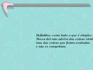 Definitivo, como tudo o que é simples. Nossa dor não advém das coisas vividas, mas das coisas que foram sonhadas  e não se cumpriram.   