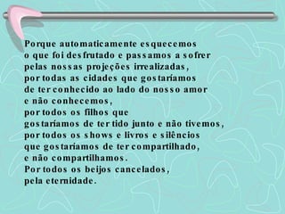 Porque automaticamente esquecemos  o que foi desfrutado e passamos a sofrer  pelas nossas projeções irrealizadas,  por todas as cidades que gostaríamos  de ter conhecido ao lado do nosso amor  e não conhecemos,  por todos os filhos que  gostaríamos de ter tido junto e não tivemos,  por todos os shows e livros e silêncios  que gostaríamos de ter compartilhado,  e não compartilhamos.  Por todos os beijos cancelados,  pela eternidade.  