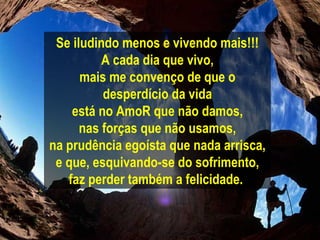Se iludindo menos e vivendo mais!!! A cada dia que vivo, mais me convenço de que o desperdício da vida está no AmoR que não damos, nas forças que não usamos, na prudência egoísta que nada arrisca, e que, esquivando-se do sofrimento, faz perder também a felicidade.   