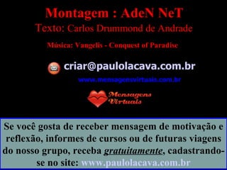 Montagem : AdeN NeT Texto:  Carlos Drummond de Andrade   Música:  Vangelis - Conquest of Paradise   [email_address] www.mensagensvirtuais.com.br Se você gosta de receber mensagem de motivação e reflexão, informes de cursos ou de futuras viagens do nosso grupo, receba  gratuitamente , cadastrando-se no site:  www.paulolacava.com.br 