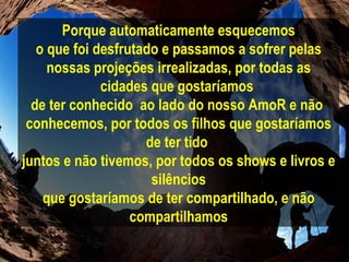 Porque automaticamente esquecemos o que foi desfrutado e passamos a sofrer pelas nossas projeções irrealizadas, por todas as cidades que gostaríamos  de ter conhecido  ao lado do nosso AmoR e não  conhecemos, por todos os filhos que gostaríamos de ter tido  juntos e não tivemos, por todos os shows e livros e silêncios que gostaríamos de ter compartilhado, e não compartilhamos 