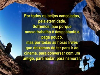 Por todos os beijos cancelados, pela eternidade. Sofremos, não porque nosso trabalho é desgastante e paga pouco, mas por todas as horas livres que deixamos de ter para ir ao cinema, para conversar com um amigo, para nadar, para namorar. 
