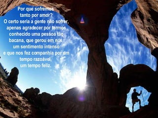 Por que sofremos  tanto por amor? O certo seria a gente não sofrer, apenas agradecer por termos conhecido uma pessoa tão bacana, que gerou em nós  um sentimento intenso e que nos fez companhia por um tempo razoável,  um tempo feliz.   