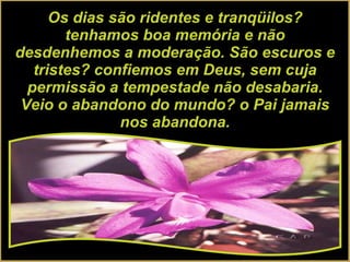 Os dias são ridentes e tranqüilos? tenhamos boa memória e não desdenhemos a moderação. São escuros e tristes? confiemos em Deus, sem cuja permissão a tempestade não desabaria. Veio o abandono do mundo? o Pai jamais nos abandona. 