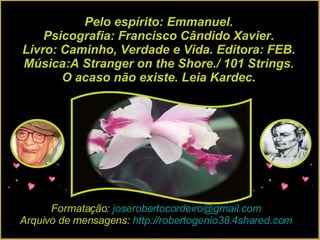 Pelo espírito: Emmanuel. Psicografia: Francisco Cândido Xavier. Livro: Caminho, Verdade e Vida. Editora: FEB. Música:A Stranger on the Shore./ 101 Strings. O acaso não existe. Leia Kardec. Formatação:  [email_address] Arquivo de mensagens:  http://robertogenio38.4shared.com 