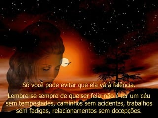 Só você pode evitar que ela vá à falência. Lembre-se sempre de que ser feliz não é ter um céu sem tempestades, caminhos sem acidentes, trabalhos sem fadigas, relacionamentos sem decepções. 