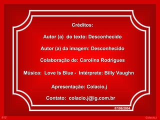 Créditos: Autor (a)  do texto: Desconhecido Autor (a) da imagem: Desconhecido Colaboração de: Carolina Rodrigues Música:  Love Is Blue  -  Intérprete:  Billy Vaughn     Apresentação: Colacio.j Contato:  [email_address] 07/06/2004 012 Colacio.j 