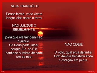   SEJA TRANQÜILO Dessa forma, você viverá longos dias sobre a terra.   NÃO JULGUE O SEMELHANTE, para que ele também não  o julgue.  Só Deus pode julgar, porque Ele, só Ele, conhece o íntimo de cada um de nós.     NÃO ODEIE O ódio, qual erva daninha, tudo devora transformando o coração em pedra. 004 Colacio.j 