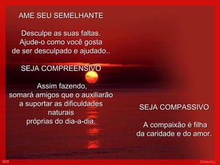 AME SEU SEMELHANTE Desculpe as suas faltas. Ajude-o como você gosta de ser desculpado e ajudado.. SEJA COMPREENSIVO   Assim fazendo, somará amigos que o auxiliarão a suportar as dificuldades naturais próprias do dia-a-dia. SEJA COMPASSIVO   A compaixão é filha da caridade e do amor.   005 Colacio.j 