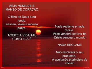 SEJA HUMILDE E MANSO DE CORAÇÃO O filho de Deus tudo tendo, nasceu, viveu e morreu pobre.   ACEITE A VIDA TAL COMO ELA É Nada reclame e nada receie.  Você vencerá se tiver fé.   Cristo venceu o mundo.   NADA RECLAME Não resolverá o seu problema.  A aceitação é princípio de vitória. 007 Colacio.j 