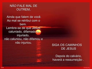 NÃO FALE MAL DE OUTREM,   Ainda que falem de você. Ao mal se retribui com o bem.  Lembre-se de que Jesus, caluniado, difamado e injuriado,  não caluniou, não difamou e não injuriou.   SIGA OS CAMINHOS  DE JESUS Depois do calvário, haverá a ressurreição .  009 Colacio.j 
