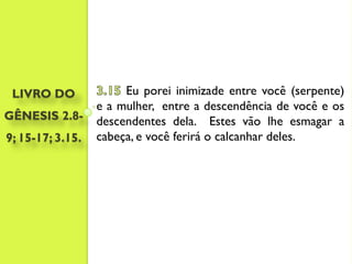 LIVRO DO              Eu porei inimizade entre você (serpente)
                  e a mulher, entre a descendência de você e os
GÊNESIS 2.8-      descendentes dela. Estes vão lhe esmagar a
9; 15-17; 3.15.   cabeça, e você ferirá o calcanhar deles.
 