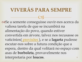 
Se a semente conseguisse ouvir-nos acerca da
valiosa tarefa de que se incumbirá na
alimentação do povo, quando estiver
convertida em árvore, talvez nos recusasse os
vaticínios( previsões ), e se a lagarta pudesse
escutar-nos sobre a futura condição que a
espera, dentro da qual volitará no espaço com
asas de borboleta, provavelmente nos
interpretaria por loucos.
VIVERÁS PARA SEMPRE
11
 
