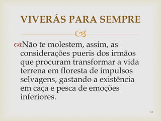 
Não te molestem, assim, as
considerações pueris dos irmãos
que procuram transformar a vida
terrena em floresta de impulsos
selvagens, gastando a existência
em caça e pesca de emoções
inferiores.
VIVERÁS PARA SEMPRE
12
 