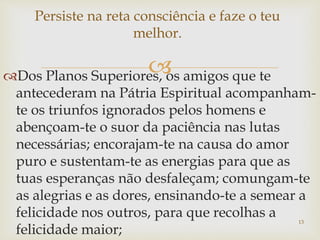 Dos Planos Superiores, os amigos que te
antecederam na Pátria Espiritual acompanham-
te os triunfos ignorados pelos homens e
abençoam-te o suor da paciência nas lutas
necessárias; encorajam-te na causa do amor
puro e sustentam-te as energias para que as
tuas esperanças não desfaleçam; comungam-te
as alegrias e as dores, ensinando-te a semear a
felicidade nos outros, para que recolhas a
felicidade maior;
Persiste na reta consciência e faze o teu
melhor.
13
 