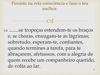 
 ........se tropeças estendem-te os braços
e, se choras, enxugam-te as lágrimas;
sobretudo, esperam-te, confiantes,
quando termines a tarefa, para te
abraçarem, afetuosos, com a alegria de
quem recebe um companheiro querido,
de volta ao lar.
Persiste na reta consciência e faze o teu
melhor.
15
 