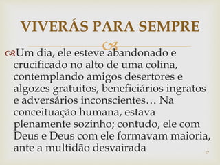 Um dia, ele esteve abandonado e
crucificado no alto de uma colina,
contemplando amigos desertores e
algozes gratuitos, beneficiários ingratos
e adversários inconscientes… Na
conceituação humana, estava
plenamente sozinho; contudo, ele com
Deus e Deus com ele formavam maioria,
ante a multidão desvairada
VIVERÁS PARA SEMPRE
17
 