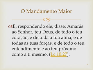 
E, respondendo ele, disse: Amarás
ao Senhor, teu Deus, de todo o teu
coração, e de toda a tua alma, e de
todas as tuas forças, e de todo o teu
entendimento e ao teu próximo
como a ti mesmo. (Lc 10.27).
19
O Mandamento Maior
 