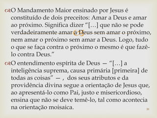 
O Mandamento Maior ensinado por Jesus é
constituído de dois preceitos: Amar a Deus e amar
ao próximo. Significa dizer “[…] que não se pode
verdadeiramente amar a Deus sem amar o próximo,
nem amar o próximo sem amar a Deus. Logo, tudo
o que se faça contra o próximo o mesmo é que fazê-
lo contra Deus.”
O entendimento espírita de Deus — “[…] a
inteligência suprema, causa primária [primeira] de
todas as coisas” — , dos seus atributos e da
providência divina segue a orientação de Jesus que,
ao apresentá-lo como Pai, justo e misericordioso,
ensina que não se deve temê-lo, tal como acontecia
na orientação moisaica. 20
 