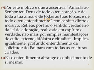 
Por este motivo é que a assertiva “Amarás ao
Senhor teu Deus de todo o teu coração, e de
toda a tua alma, e de todas as tuas forças, e de
todo o teu entendimento” tem caráter direto e
incisivo. Reflete, porém, o sentido verdadeiro
da lei de adoração, realizada em espírito e
verdade, não mais por simples manifestações
de culto externo, idólatra e ritualista. Implica,
igualmente, profundo entendimento da
solicitude do Pai para com todas as criaturas
criadas.
Esse entendimento abrange o conhecimento de
si mesmo. 23
 