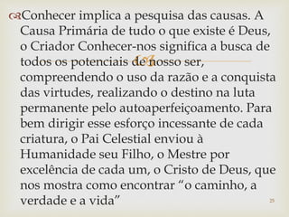 
Conhecer implica a pesquisa das causas. A
Causa Primária de tudo o que existe é Deus,
o Criador Conhecer-nos significa a busca de
todos os potenciais de nosso ser,
compreendendo o uso da razão e a conquista
das virtudes, realizando o destino na luta
permanente pelo autoaperfeiçoamento. Para
bem dirigir esse esforço incessante de cada
criatura, o Pai Celestial enviou à
Humanidade seu Filho, o Mestre por
excelência de cada um, o Cristo de Deus, que
nos mostra como encontrar “o caminho, a
verdade e a vida” 25
 