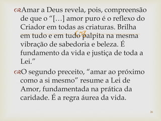 
Amar a Deus revela, pois, compreensão
de que o “[…] amor puro é o reflexo do
Criador em todas as criaturas. Brilha
em tudo e em tudo palpita na mesma
vibração de sabedoria e beleza. É
fundamento da vida e justiça de toda a
Lei.”
O segundo preceito, “amar ao próximo
como a si mesmo” resume a Lei de
Amor, fundamentada na prática da
caridade. É a regra áurea da vida.
26
 